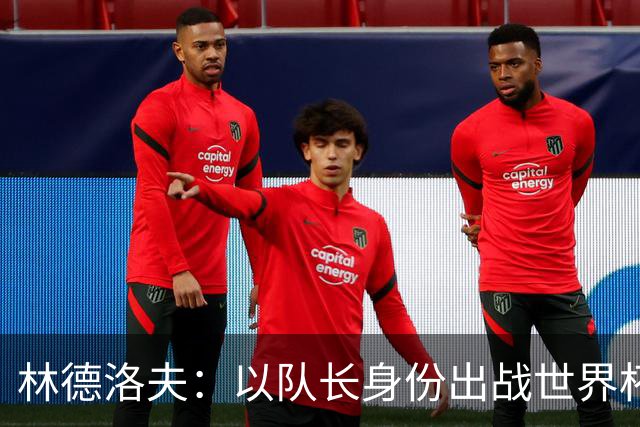 林德洛夫：以队长身份出战世界杯很自豪 希望能战胜老队友汉尼拔